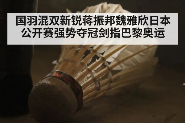 国羽混双新锐蒋振邦魏雅欣日本公开赛强势夺冠剑指巴黎奥运